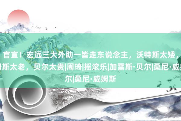 官宣！宏远三大外助一皆走东说念主，沃特斯太矮，威姆斯太老，贝尔太贵|周琦|摇滚乐|加雷斯·贝尔|桑尼·威姆斯