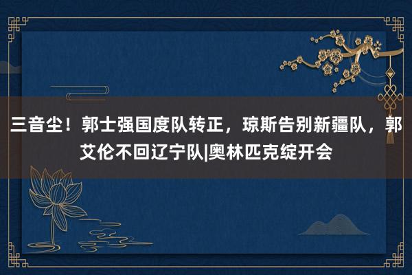 三音尘！郭士强国度队转正，琼斯告别新疆队，郭艾伦不回辽宁队|奥林匹克绽开会